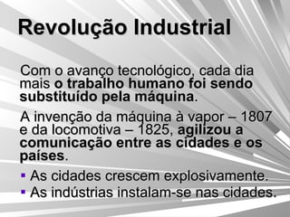 Revolução Industrial Com o avanço tecnológico, cada dia mais  o trabalho humano foi sendo substituído pela máquina . A invenção da máquina à vapor – 1807  e da locomotiva – 1825,  agilizou a comunicação entre as cidades e os países . As cidades crescem explosivamente. As indústrias instalam-se nas cidades. 