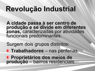 Revolução Industrial A cidade passa à ser centro de produção e se divide em diferentes zonas,  caracterizadas por atividades funcionais predominantes. Surgem dois grupos distintos: Trabalhadores  – nas periferias. Proprietários dos meios de produção  – bairros residenciais. 