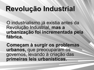 Revolução Industrial O industrialismo já existia antes da Revolução Industrial,  mas a urbanização foi incrementada pela fábrica. Começam à surgir os problemas urbanos,  que preocuparam os governos,   levando à criação das  primeiras leis urbanísticas. 