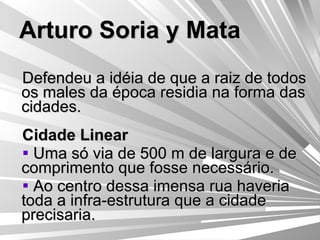 Arturo Soria y Mata Defendeu a idéia de que a raiz de todos os males da época residia na forma das cidades. Cidade Linear Uma só via de 500 m de largura e de comprimento que fosse necessário. Ao centro dessa imensa rua haveria toda a infra-estrutura que a cidade precisaria. 