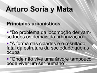 Arturo Soria y Mata Princípios urbanísticos : “ Do problema da locomoção derivam-se todos os demais da urbanização”. “ A forma das cidades é o resultado fatal da estrutura da sociedade que as ocupa”. “ Onde não vive uma árvore tampouco pode viver um ser humano”. 