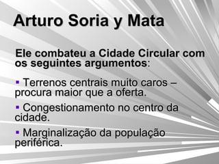 Arturo Soria y Mata Ele combateu a Cidade Circular com os seguintes argumentos : Terrenos centrais muito caros – procura maior que a oferta. Congestionamento no centro da cidade. Marginalização da população periférica. 