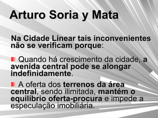 Arturo Soria y Mata Na Cidade Linear tais inconvenientes não se verificam porque : Quando há crescimento da cidade,  a avenida central pode se alongar indefinidamente . A oferta dos  terrenos da área central , sendo ilimitada,  mantém o equilíbrio oferta-procura  e impede a especulação imobiliária. 
