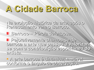 A Cidade Barroca Na evolução histórica da arte, após o Renascimento vem o Barroco. Barroco  – Pérola defeituosa. Pejorativamente chamou-se de barroca  a arte que passou a valorizar-se com a contribuição espontânea do artista . A arte barroca é dinâmica, mutável conforme o ângulo de observação. 