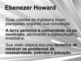 Ebenezer Howard Duas cidades da Inglaterra foram planejadas segundo sua concepção. A terra pertence à comunidade ou ao município , eliminando a especulação imobiliária. Sua visão utópica era uma  tentativa de resolver os problemas de insalubridade, pobreza e poluição . 