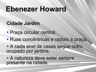 Ebenezer Howard Cidade Jardim Praça circular central. Ruas concêntricas e radiais à praça. A cada anel de casas segue outro ocupado por jardins. A natureza deve estar sempre presente na cidade. 