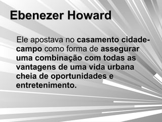 Ebenezer Howard Ele apostava no  casamento cidade-campo  como forma de  assegurar uma combinação com todas as vantagens de uma vida urbana cheia de oportunidades e entretenimento. 