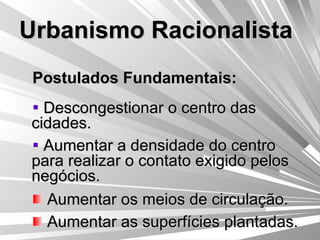 Urbanismo Racionalista Postulados Fundamentais: Descongestionar o centro das cidades. Aumentar a densidade do centro para realizar o contato exigido pelos negócios. Aumentar os meios de circulação. Aumentar as superfícies plantadas. 