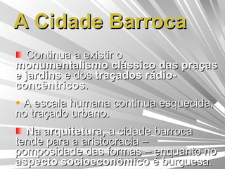 A Cidade Barroca Continua a existir o  monumentalismo clássico das praças e jardins  e dos  traçados rádio-concêntricos . A escala humana continua esquecida, no traçado urbano. Na arquitetura,  a cidade barroca tende para a aristocracia – pomposidade das formas – enquanto no  aspecto socioeconômico  é burguesa. 