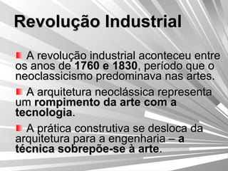 Revolução Industrial A revolução industrial aconteceu entre os anos de  1760 e 1830 , período que o neoclassicismo predominava nas artes. A arquitetura neoclássica representa um  rompimento da arte com a tecnologia . A prática construtiva se desloca da arquitetura para a engenharia –  a técnica sobrepõe-se à arte . 