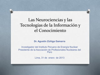 Las Neurociencias y las
Tecnologías de la Información y
el Conocimiento
Dr. Agustín Zúñiga Gamarra
Investigador del Instituto Peruano de Energía Nuclear
Presidente de la Asociación de Profesionales Nucleares del
Perú
Lima, 31 de enero de 2013
 