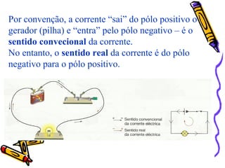 Por convenção, a corrente “sai” do pólo positivo o
gerador (pilha) e “entra” pelo pólo negativo – é o
sentido convecional da corrente.
No entanto, o sentido real da corrente é do pólo
negativo para o pólo positivo.
 