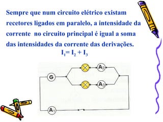 Sempre que num circuito elétrico existam
recetores ligados em paralelo, a intensidade da
corrente no circuito principal é igual a soma
das intensidades da corrente das derivações.
I1= I2 + I3
 