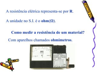 A resistência elétrica representa-se por R.
A unidade no S.I. é o ohm(Ω).
Como medir a resistência de um material?
Com aparelhos chamados ohmímetros.
 