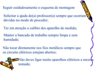 Seguir cuidadosamente o esquema de montagem
Solicitar a ajuda do(a) professor(a) sempre que ocorram
dúvidas no modo de proceder;
Ter em atenção o calibre dos aparelho de medida;
Manter a bancada de trabalho sempre limpa e sem
humidade;
Não tocar diretamente nos fios metálicos sempre que
os circuito elétricos estejam abertos;
Não deves ligar muito aparelhos elétricos a mesma
tomada;
 