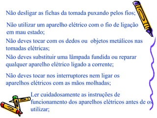 Não desligar as fichas da tomada puxando pelos fios;
Não utilizar um aparelho elétrico com o fio de ligação
em mau estado;
Não deves tocar com os dedos ou objetos metálicos nas
tomadas elétricas;
Não deves substituir uma lâmpada fundida ou reparar
qualquer aparelho elétrico ligado a corrente;
Não deves tocar nos interruptores nem ligar os
aparelhos elétricos com as mãos molhadas;
Ler cuidadosamente as instruções de
funcionamento dos aparelhos elétricos antes de os
utilizar;
 