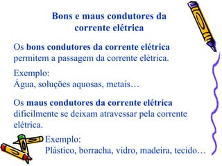 Bons e maus condutores da
corrente elétrica
Os bons condutores da corrente elétrica
permitem a passagem da corrente elétrica.
Os maus condutores da corrente elétrica
dificilmente se deixam atravessar pela corrente
elétrica.
Exemplo:
Água, soluções aquosas, metais…
Exemplo:
Plástico, borracha, vidro, madeira, tecido…
 