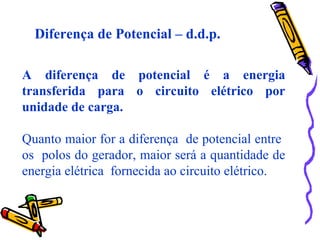 Diferença de Potencial – d.d.p.
A diferença de potencial é a energia
transferida para o circuito elétrico por
unidade de carga.
Quanto maior for a diferença de potencial entre
os polos do gerador, maior será a quantidade de
energia elétrica fornecida ao circuito elétrico.
 