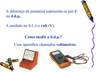 A diferença de potencial representa-se por U
ou d.d.p..
A unidade no S.I. é o volt (V).
Como medir a d.d.p.?
Com aparelhos chamados voltímetros.
 