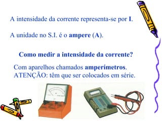 A intensidade da corrente representa-se por I.
A unidade no S.I. é o ampere (A).
Como medir a intensidade da corrente?
Com aparelhos chamados amperímetros.
ATENÇÃO: têm que ser colocados em série.
 