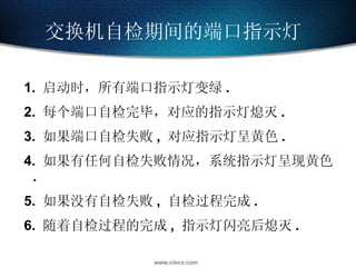 交换机自检期间的端口指示灯  1.  启动时，所有端口指示灯变绿 . 2.  每个端口自检完毕，对应的指示灯熄灭 . 3.  如果端口自检失败 ,  对应指示灯呈黄色 . 4.  如果有任何自检失败情况，系统指示灯呈现黄色 . 5.  如果没有自检失败 ,  自检过程完成 . 6.  随着自检过程的完成 ,  指示灯闪亮后熄灭 . 