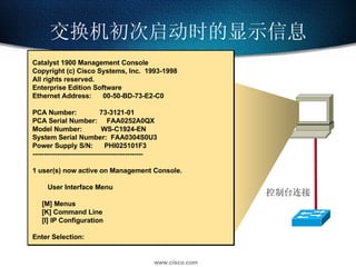 交换机初次启动时的显示信息 控制台连接 Catalyst 1900 Management Console Copyright (c) Cisco Systems, Inc.  1993-1998 All rights reserved. Enterprise Edition Software Ethernet Address:  00-50-BD-73-E2-C0 PCA Number:  73-3121-01 PCA Serial Number:  FAA0252A0QX Model Number:  WS-C1924-EN System Serial Number:  FAA0304S0U3 Power Supply S/N:  PHI025101F3 ------------------------------------------------- 1 user(s) now active on Management Console. User Interface Menu [M] Menus [K] Command Line [I] IP Configuration Enter Selection:  