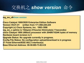 交换机之 show version   命令 wg_sw_c# show version Cisco Catalyst 1900/2820 Enterprise Edition Software Version V8.01.01  written from 171.068.229.225 Copyright (c) Cisco Systems, Inc.  1993-1998 wg_sw_c uptime is 15day(s) 21hour(s) 53minute(s) 11second(s)  cisco Catalyst 1900 (486sxl) processor with 2048K/1024K bytes of memory Hardware board revision is 5 Upgrade Status: No upgrade currently in progress.  Config File Status: No configuration upload/download is in progress  27 Fixed Ethernet/IEEE 802.3 interface(s) Base Ethernet Address: 00-50-BD-73-E2-C0 