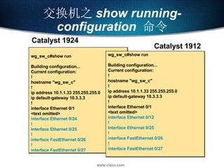 交换机之 show running-configuration   命令 wg_sw_c#show run Building configuration... Current configuration: ! hostname "wg_sw_c" ! ip address 10.1.1.33 255.255.255.0 ip default-gateway 10.3.3.3 ! interface Ethernet 0/1 <text omitted> interface Ethernet 0/24 ! Interface Ethernet 0/25 ! interface FastEthernet 0/26 ! interface FastEthernet 0/27 wg_sw_c#show run Building configuration... Current configuration: ! hostname "wg_sw_c" ! ip address 10.1.1.33 255.255.255.0 ip default-gateway 10.3.3.3 ! interface Ethernet 0/1 <text omitted> interface Ethernet 0/12 ! Interface Ethernet 0/25 ! interface FastEthernet 0/26 ! interface FastEthernet 0/27 Catalyst 1924 Catalyst 1912 