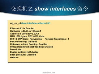 交换机之 show   interfaces 命令 wg_sw_c# show interfaces ethernet 0/1 Ethernet 0/1 is Enabled  Hardware is Built-in 10Base-T Address is 0050.BD73.E2C1 MTU 1500 bytes, BW 10000 Kbits 802.1d STP State:  Forwarding  Forward Transitions:  1 Port monitoring: Disabled Unknown unicast flooding: Enabled  Unregistered multicast flooding: Enabled  Description:  Duplex setting: Half duplex  Back pressure: Disabled --More-- 