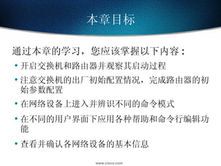 本章目标 通过本章的学习，您应该掌握以下内容 : 开启交换机和路由器并观察其启动过程 注意交换机的出厂初始配置情况，完成路由器的初始参数配置 在网络设备上进入并辨识不同的命令模式 在不同的用户界面下应用各种帮助和命令行编辑功能 查看并确认各网络设备的基本信息 