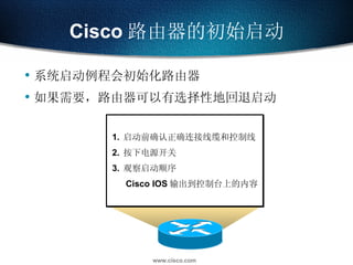 系统启动例程会初始化路由器 如果需要，路由器可以有选择性地回退启动 Cisco 路由器的初始启动 Check hardware Find and load Cisco IOS software image Find and apply router configuration information Load Bootstrap 1. 启动前确认正确连接线缆和控制线 2. 按下电源开关 3. 观察启动顺序   Cisco IOS 输出到控制台上的内容 
