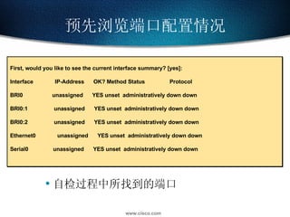预先浏览端口配置情况 First, would you like to see the current interface summary? [yes]: Interface  IP-Address  OK? Method Status  Protocol BRI0  unassigned  YES unset  administratively down down BRI0:1  unassigned  YES unset  administratively down down BRI0:2  unassigned  YES unset  administratively down down Ethernet0  unassigned  YES unset  administratively down down Serial0  unassigned  YES unset  administratively down down 自检过程中所找到的端口 