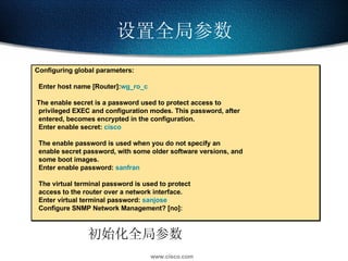 设置全局参数 初始化全局参数 Configuring global parameters: Enter host name [Router]: wg_ro_c The enable secret is a password used to protect access to privileged EXEC and configuration modes. This password, after entered, becomes encrypted in the configuration. Enter enable secret:  cisco The enable password is used when you do not specify an enable secret password, with some older software versions, and some boot images. Enter enable password:  sanfran The virtual terminal password is used to protect access to the router over a network interface. Enter virtual terminal password:  sanjose Configure SNMP Network Management? [no]: 