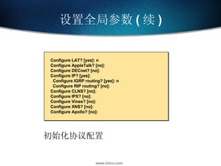 设置全局参数 ( 续 ) 初始化协议配置 Configure LAT? [yes]: n Configure AppleTalk? [no]: Configure DECnet? [no]: Configure IP? [yes]: Configure IGRP routing? [yes]: n Configure RIP routing? [no]: Configure CLNS? [no]: Configure IPX? [no]: Configure Vines? [no]: Configure XNS? [no]: Configure Apollo? [no]: 