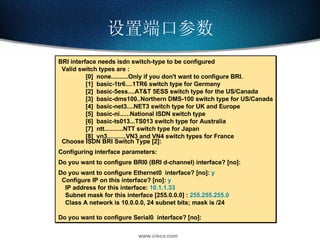 设置端口参数 BRI interface needs isdn switch-type to be configured Valid switch types are : [0]  none..........Only if you don't want to configure BRI. [1]  basic-1tr6....1TR6 switch type for Germany [2]  basic-5ess....AT&T 5ESS switch type for the US/Canada [3]  basic-dms100..Northern DMS-100 switch type for US/Canada [4]  basic-net3....NET3 switch type for UK and Europe [5]  basic-ni......National ISDN switch type [6]  basic-ts013...TS013 switch type for Australia [7]  ntt...........NTT switch type for Japan [8]  vn3...........VN3 and VN4 switch types for France Choose ISDN BRI Switch Type [2]: Configuring interface parameters: Do you want to configure BRI0 (BRI d-channel) interface? [no]: Do you want to configure Ethernet0  interface? [no]:  y Configure IP on this interface? [no]:  y IP address for this interface:  10.1.1.33 Subnet mask for this interface [255.0.0.0] :  255.255.255.0 Class A network is 10.0.0.0, 24 subnet bits; mask is /24 Do you want to configure Serial0  interface? [no]: 