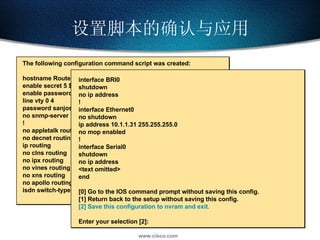 设置脚本的确认与应用 The following configuration command script was created: hostname Router enable secret 5 $1$/CCk$4r7zDwDNeqkxFO.kJxC3G0 enable password sanfran line vty 0 4 password sanjose no snmp-server ! no appletalk routing no decnet routing ip routing no clns routing no ipx routing no vines routing no xns routing no apollo routing isdn switch-type  basic-5ess interface BRI0 shutdown no ip address ! interface Ethernet0 no shutdown ip address 10.1.1.31 255.255.255.0 no mop enabled ! interface Serial0 shutdown no ip address <text omitted> end [0] Go to the IOS command prompt without saving this config. [1] Return back to the setup without saving this config. [2] Save this configuration to nvram and exit. Enter your selection [2]: 