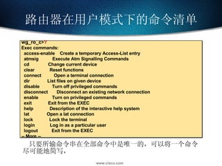 只要所输命令串在全部命令中是唯一的，可以将一个命令尽可能地简写， 路由器在用户模式下的命令清单 wg_ro_c > ? Exec commands: access-enable  Create a temporary Access-List entry   atmsig  Execute Atm Signalling Commands   cd  Change current device   clear  Reset functions   connect  Open a terminal connection   dir  List files on given device   disable  Turn off privileged commands   disconnect  Disconnect an existing network connection   enable  Turn on privileged commands   exit  Exit from the EXEC   help  Description of the interactive help system   lat  Open a lat connection   lock  Lock the terminal   login  Log in as a particular user   logout  Exit from the EXEC -- More -- 