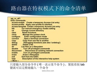 路由器在特权模式下的命令清单 wg_ro_c#? Exec commands: access-enable  Create a temporary Access-List entry access-profile  Apply user-profile to interface access-template  Create a temporary Access-List entry bfe  For manual emergency modes setting cd  Change current directory clear  Reset functions clock  Manage the system clock configure  Enter configuration mode connect  Open a terminal connection copy  Copy from one file to another debug  Debugging functions (see also 'undebug') delete  Delete a file dir  List files on a filesystem disable  Turn off privileged commands disconnect  Disconnect an existing network connection enable  Turn on privileged commands erase  Erase a filesystem exit  Exit from the EXEC help  Description of the interactive help system -- More -- 只要输入部分命令串 ( 唯一表示某个命令 ) ，紧接着按 tab 键就可以完整地输入一个命令 