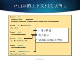 路由器的上下文相关联帮助 Router#  clok Translating "CLOK" % Unknown command or computer name, or unable to find computer address Router#  cl? clear  clock Router#  clock % Incomplete command. Router#  clock ? set  Set the time and date Router#  clock set % Incomplete command. Router#  <Ctrl-P>clock set ? hh:mm:ss  Current Time  符号解析 命令提示 调出最近用过的内容 