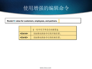 使用增强的编辑命令 Router> $  value for customers, employees, and partners. ( 一行中长字串会自动滚卷 ). <Ctrl-A> 光标移动到命令行的开始位置 . <Ctrl-E> 光标移动到命令行的结束位置 . 