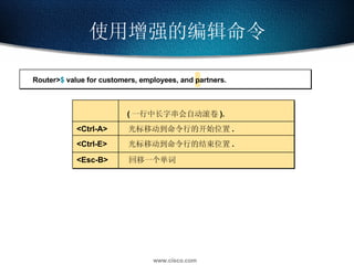 使用增强的编辑命令 ( 一行中长字串会自动滚卷 ). <Ctrl-A> 光标移动到命令行的开始位置 . <Ctrl-E> 光标移动到命令行的结束位置 . <Esc-B> 回移一个单词 Router> $  value for customers, employees, and partners. 