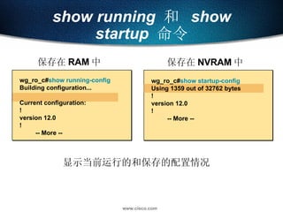 show running   和  show startup   命令 wg_ro_c# show startup-config Using 1359 out of 32762 bytes ! version 12.0 ! -- More -- wg_ro_c # show running-config Building configuration... Current configuration: ! version 12.0 ! -- More -- 保存在 NVRAM 中 保存在 RAM 中 显示当前运行的和保存的配置情况 