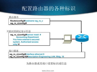 配置路由器的各种标识 为路由器或其端口设置标识或信息 路由器名 Router(config)# hostname wg_ro_c wg_ro_c(config)# 开机时的固定显示信息 wg_ro_c(config)# banner motd  #   Accounting Department You have entered a secured  system. Authorized access only!   # 端口描述 wg_ro_c(config)# interface ethernet 0 wg_ro_c(config-if)# description Engineering LAN, Bldg. 18 