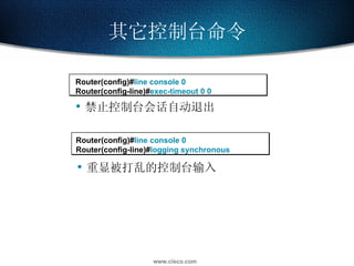 其它控制台命令 Router(config)# line console 0 Router(config-line)# exec-timeout 0 0  Router(config)# line console 0 Router(config-line)# logging synchronous 禁止控制台会话自动退出 重显被打乱的控制台输入 