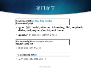 端口配置 Router(config)# interface  type number Router(config-if)# type   包括  serial, ethernet, token ring, fddi, loopback, dialer, null, async, atm, bri, and tunnel number   用来识别具体的单个端口 从当前端口配置模式退出 Router(config)# interface  type slot/port Router(config-if)# 模块化端口的表示法 Router(config-if)# exit 