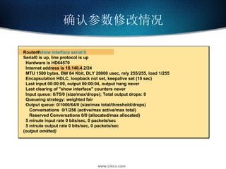 确认参数修改情况 Router# show interface serial 0 Serial0 is up, line protocol is up  Hardware is HD64570 Internet address is 10.140.4.2/24 MTU 1500 bytes, BW 64 Kbit, DLY 20000 usec, rely 255/255, load 1/255 Encapsulation HDLC, loopback not set, keepalive set (10 sec) Last input 00:00:09, output 00:00:04, output hang never Last clearing of "show interface" counters never Input queue: 0/75/0 (size/max/drops); Total output drops: 0 Queueing strategy: weighted fair Output queue: 0/1000/64/0 (size/max total/threshold/drops)  Conversations  0/1/256 (active/max active/max total) Reserved Conversations 0/0 (allocated/max allocated) 5 minute input rate 0 bits/sec, 0 packets/sec 5 minute output rate 0 bits/sec, 0 packets/sec ( output omitted) 
