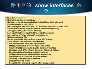 路由器的  show interfaces   命令 Router# show interfaces Ethernet0 is up, line protocol is up  Hardware is Lance, address is 00e0.1e5d.ae2f (bia 00e0.1e5d.ae2f) Internet address is 10.1.1.11/24 MTU 1500 bytes, BW 10000 Kbit, DLY 1000 usec, rely 255/255, load 1/255 Encapsulation ARPA, loopback not set, keepalive set (10 sec) ARP type: ARPA, ARP Timeout 04:00:00 Last input 00:00:07, output 00:00:08, output hang never Last clearing of "show interface" counters never Queueing strategy: fifo Output queue 0/40, 0 drops; input queue 0/75, 0 drops 5 minute input rate 0 bits/sec, 0 packets/sec 5 minute output rate 0 bits/sec, 0 packets/sec 81833 packets input, 27556491 bytes, 0 no buffer Received 42308 broadcasts, 0 runts, 0 giants, 0 throttles 1 input errors, 0 CRC, 0 frame, 0 overrun, 1 ignored, 0 abort 0 input packets with dribble condition detected 55794 packets output, 3929696 bytes, 0 underruns 0 output errors, 0 collisions, 1 interface resets 0 babbles, 0 late collision, 4 deferred 0 lost carrier, 0 no carrier 0 output buffer failures, 0 output buffers swapped out 