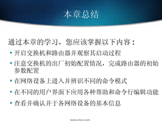通过本章的学习，您应该掌握以下内容 : 开启交换机和路由器并观察其启动过程 注意交换机的出厂初始配置情况，完成路由器的初始参数配置 在网络设备上进入并辨识不同的命令模式 在不同的用户界面下应用各种帮助和命令行编辑功能 查看并确认并于各网络设备的基本信息 本章总结 