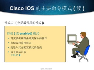 Cisco IOS 的主要命令模式 ( 续 ) 特权 ( 或 enabled) 模式 对交换机和路由器更深入的操作 有配置和监视权力 是进入其它配置模式的前提 命令提示符为  主机名 # 模式二  ( 也是最常用的模式 ): 
