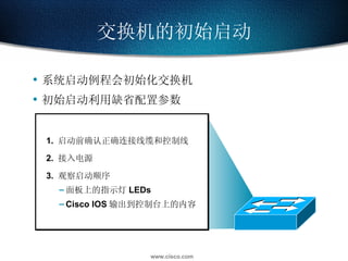 系统启动例程会初始化交换机 初始启动利用缺省配置参数 交换机的初始启动 1.  启动前确认正确连接线缆和控制线 2.  接入电源 3.  观察启动顺序 面板上的指示灯 LEDs Cisco IOS 输出到控制台上的内容 